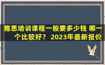 雅思培训课程一般要多少钱 哪一个比较好？ 2023年最新报价清单